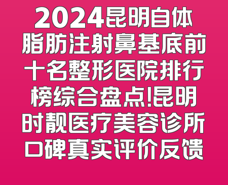2024昆明自体脂肪注射鼻基底前十名整形医院排行榜综合盘点！昆明时靓医疗美容诊所口碑真实评价反馈