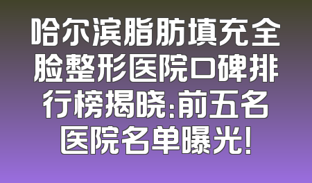 哈尔滨脂肪填充全脸整形医院口碑排行榜揭晓：前五名医院名单曝光！