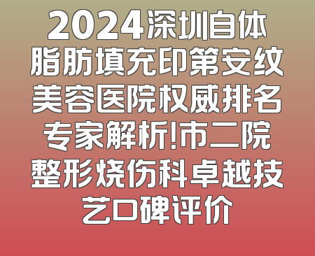 2024深圳自体脂肪填充印第安纹美容医院权威排名专家解析！市二院整形烧伤科卓越技艺口碑评价
