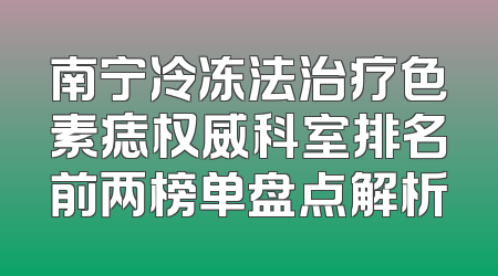 南宁冷冻法治疗色素痣权威科室排名前两榜单盘点解析