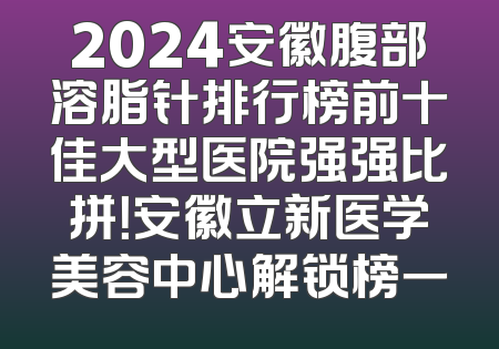 2024安徽腹部溶脂针排行榜前十佳大型医院强强比拼！安徽立新医学美容中心解锁榜一