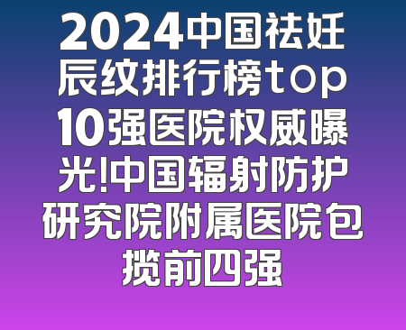 2024中国祛妊辰纹排行榜top10强医院权威曝光！中国辐射防护研究院附属医院包揽前四强