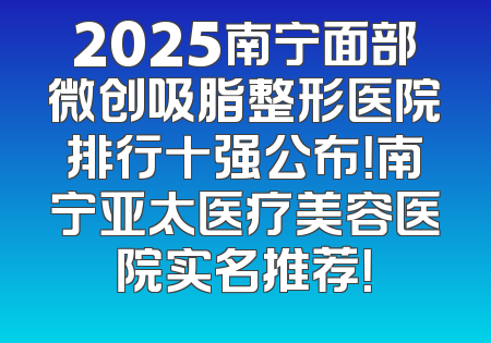 2025南宁面部微创吸脂整形医院排行十强公布！南宁亚太医疗美容医院实名推荐！