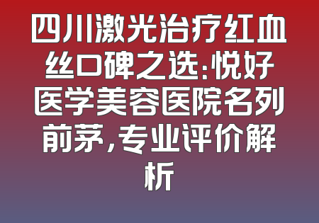 四川激光治疗红血丝口碑之选：悦好医学美容医院名列前茅，专业评价解析