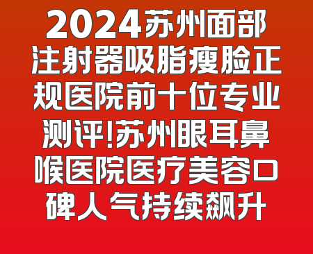 2024苏州面部注射器吸脂瘦脸正规医院前十位专业测评！苏州眼耳鼻喉医院医疗美容口碑人气持续飙升