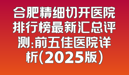 合肥精细切开医院排行榜最新汇总评测：前五佳医院详析（2025版）