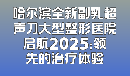 哈尔滨全新副乳超声刀大型整形医院启航2025：领先的治疗体验