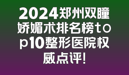 2024郑州双瞳娇媚术排名榜top10整形医院权威点评！