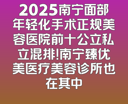 2025南宁面部年轻化手术正规美容医院前十公立私立混排！南宁臻优美医疗美容诊所也在其中
