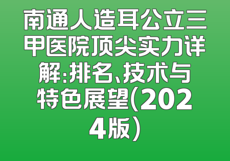 南通人造耳公立三甲医院顶尖实力详解：排名、技术与特色展望（2024版）