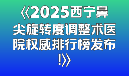 《2025西宁鼻尖旋转度调整术医院权威排行榜发布！》