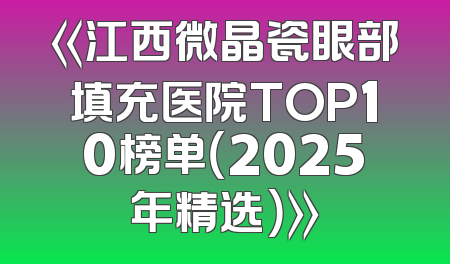 《江西微晶瓷眼部填充医院TOP10榜单（2025年精选）》