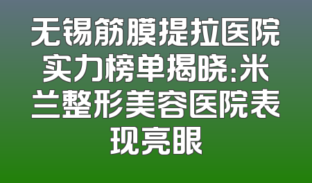 无锡筋膜提拉医院实力榜单揭晓：米兰整形美容医院表现亮眼