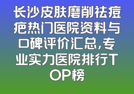 长沙皮肤磨削祛痘疤热门医院资料与口碑评价汇总，专业实力医院排行TOP榜