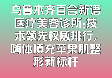 乌鲁木齐百合新语医疗美容诊所：技术领先权威排行，嗨体填充苹果肌整形新标杆