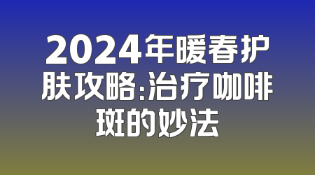 2024年暖春护肤攻略：治疗咖啡斑的妙法