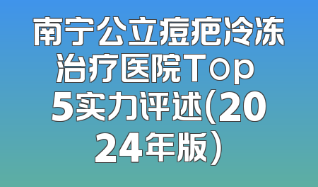 南宁公立痘疤冷冻治疗医院Top 5实力评述（2024年版）