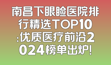 南昌下眼睑医院排行精选TOP10：优质医疗前沿2024榜单出炉！
