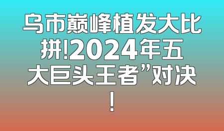 乌市巅峰植发大比拼！2024年五大巨头王者”对决！
