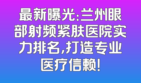 最新曝光：兰州眼部射频紧肤医院实力排名，打造专业医疗信赖！