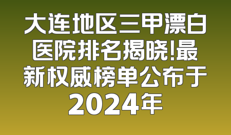 大连地区三甲漂白医院排名揭晓！最新权威榜单公布于2024年