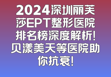 2024深圳丽芙莎EPT整形医院排名榜深度解析！贝漾美天等医院助你抗衰！