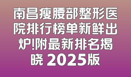 南昌瘦腰部整形医院排行榜单新鲜出炉！附最新排名揭晓 2025版