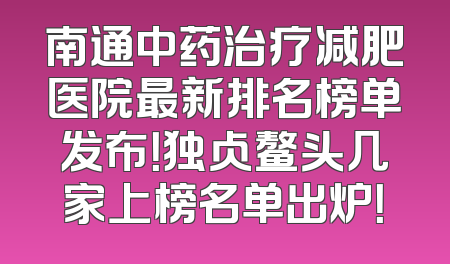 南通中药治疗减肥医院最新排名榜单发布！独占鳌头几家上榜名单出炉！