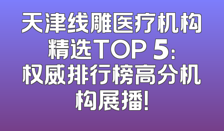 天津线雕医疗机构精选TOP 5：权威排行榜高分机构展播！