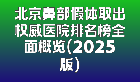 北京鼻部假体取出权威医院排名榜全面概览（2025版）