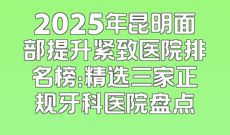 2025年昆明面部提升紧致医院排名榜：精选三家正规牙科医院盘点
