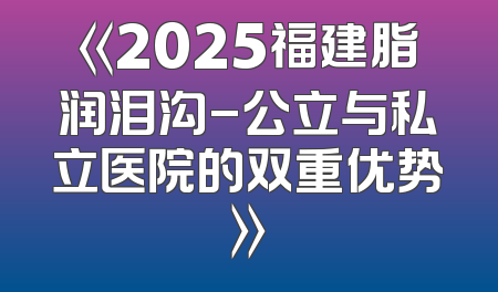 《2025福建脂润泪沟-公立与私立医院的双重优势》