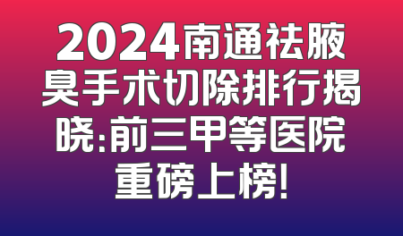 2024南通祛腋臭手术切除排行揭晓：前三甲等医院重磅上榜！