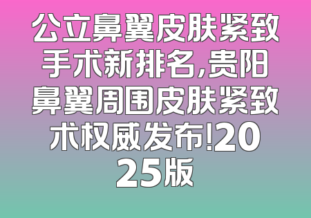 公立鼻翼皮肤紧致手术新排名，贵阳鼻翼周围皮肤紧致术权威发布！2025版