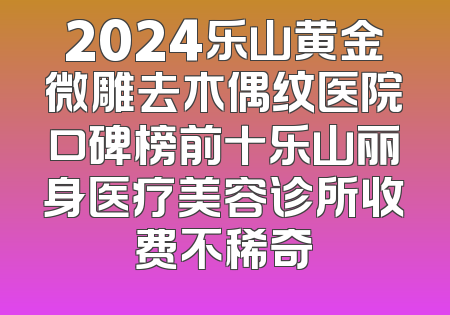 2024乐山黄金微雕去木偶纹医院口碑榜前十乐山丽身医疗美容诊所收费不稀奇