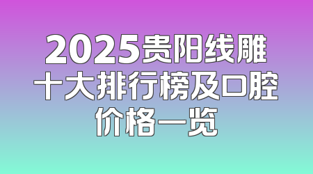 2025贵阳线雕十大排行榜及口腔价格一览