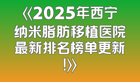 《2025年西宁纳米脂肪移植医院最新排名榜单更新！》