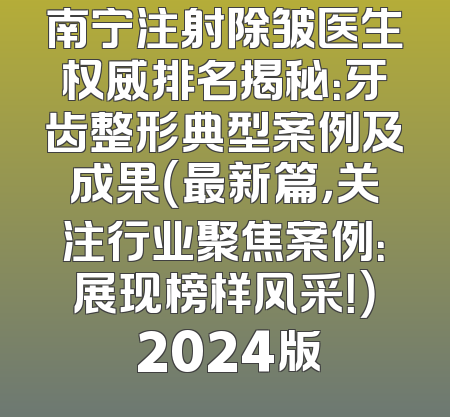 南宁注射除皱医生权威排名揭秘：牙齿整形典型案例及成果（最新篇，关注行业聚焦案例：展现榜样风采！） 2024版