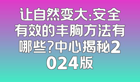 让自然变大：安全有效的丰胸方法有哪些？中心揭秘2024版