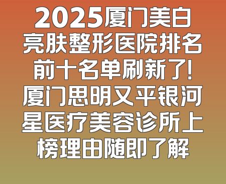 2025厦门美白亮肤整形医院排名前十名单刷新了！厦门思明又平银河星医疗美容诊所上榜理由随即了解