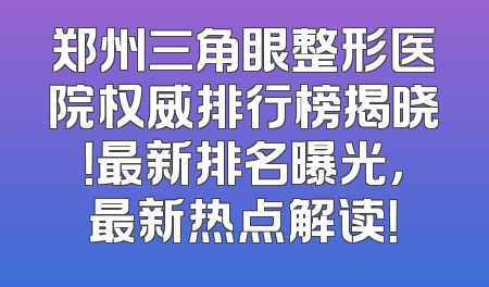 郑州三角眼整形医院权威排行榜揭晓！最新排名曝光，最新热点解读！