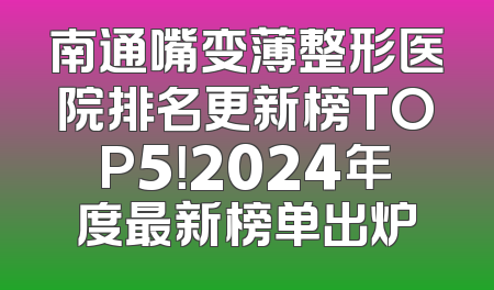 南通嘴变薄整形医院排名更新榜TOP5！2024年度最新榜单出炉