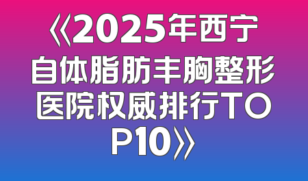 《2025年西宁自体脂肪丰胸整形医院权威排行TOP10》