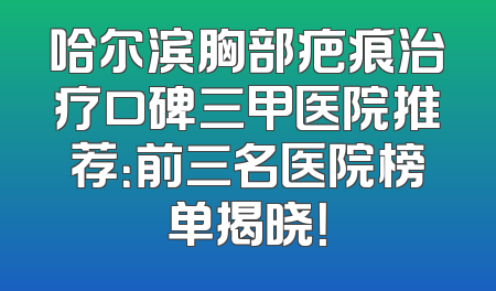 哈尔滨胸部疤痕治疗口碑三甲医院推荐：前三名医院榜单揭晓！