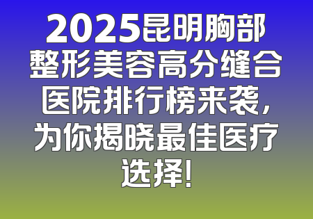2025昆明胸部整形美容高分缝合医院排行榜来袭，为你揭晓最佳医疗选择！