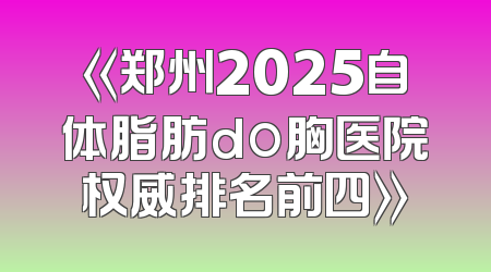 《郑州2025自体脂肪do胸医院权威排名前四》