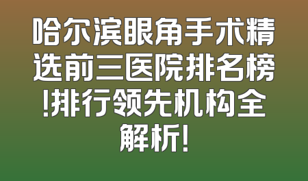 哈尔滨眼角手术精选前三医院排名榜！排行领先机构全解析！
