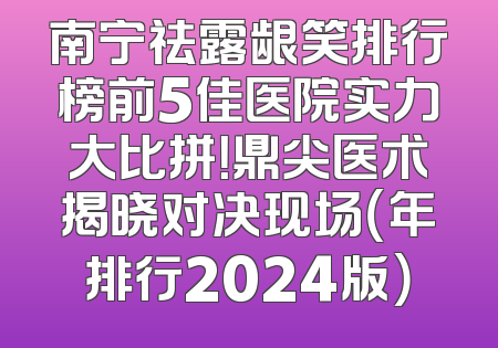 南宁祛露龈笑排行榜前5佳医院实力大比拼！鼎尖医术揭晓对决现场（年排行2024版）