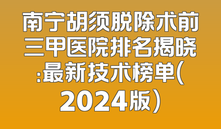 南宁胡须脱除术前三甲医院排名揭晓：最新技术榜单（2024版）
