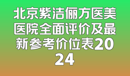 北京紫洁俪方医美医院全面评价及最新参考价位表2024